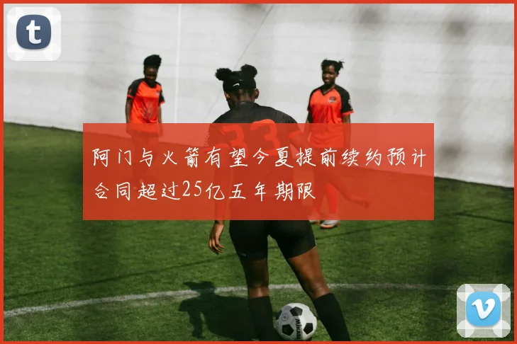 阿门与火箭有望今夏提前续约预计合同超过25亿五年期限