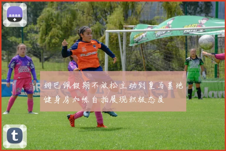 姆巴佩假期不放松主动到皇马基地健身房加练自拍展现积极态度
