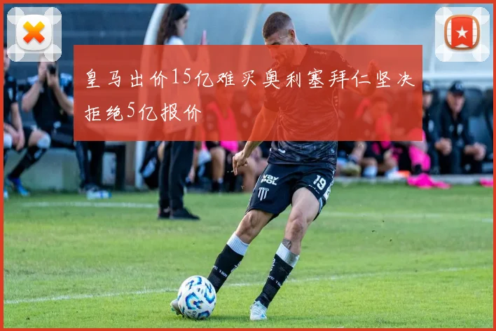 皇马出价15亿难买奥利塞拜仁坚决拒绝5亿报价