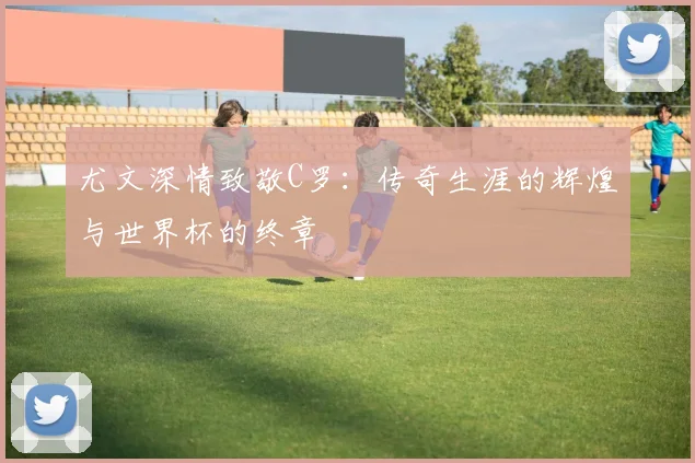 尤文深情致敬C罗：传奇生涯的辉煌与世界杯的终章
