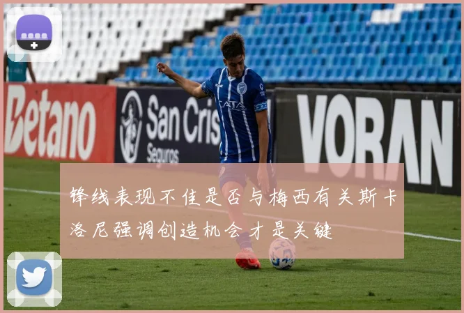 锋线表现不佳是否与梅西有关斯卡洛尼强调创造机会才是关键