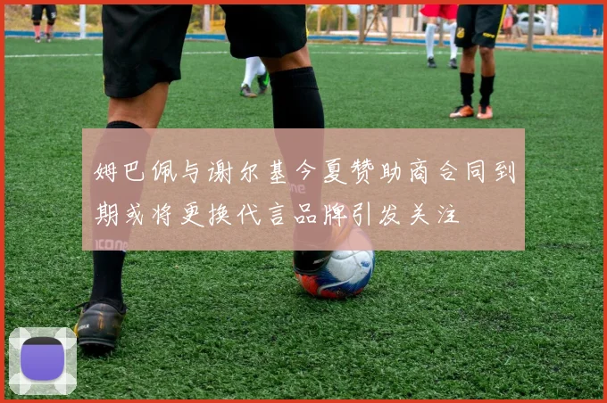 姆巴佩与谢尔基今夏赞助商合同到期或将更换代言品牌引发关注