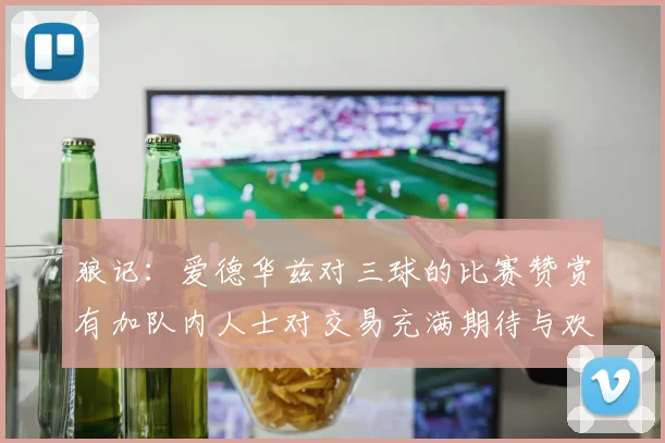 狼记：爱德华兹对三球的比赛赞赏有加队内人士对交易充满期待与欢欣