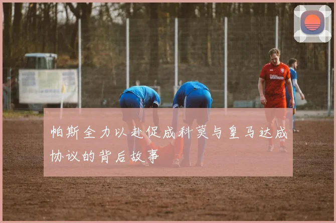 帕斯全力以赴促成科莫与皇马达成协议的背后故事