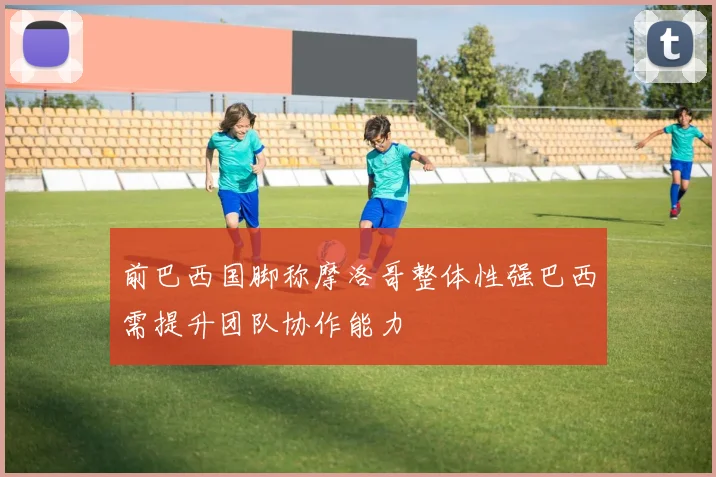 前巴西国脚称摩洛哥整体性强巴西需提升团队协作能力
