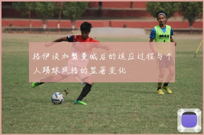 格伊谈加盟曼城后的适应过程与个人踢球风格的显著变化