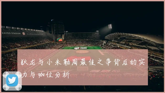 狄龙与小米勒周最佳之争背后的实力与咖位分析