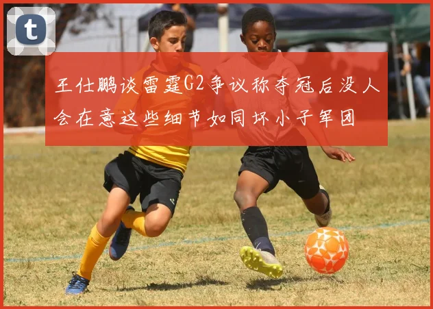 王仕鹏谈雷霆G2争议称夺冠后没人会在意这些细节如同坏小子军团