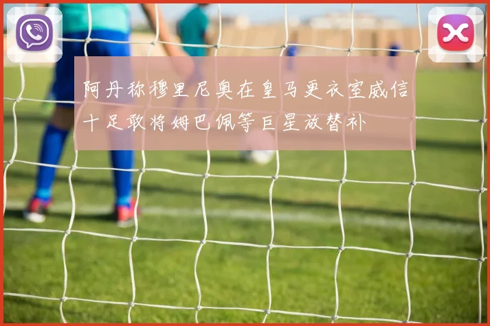 阿丹称穆里尼奥在皇马更衣室威信十足敢将姆巴佩等巨星放替补
