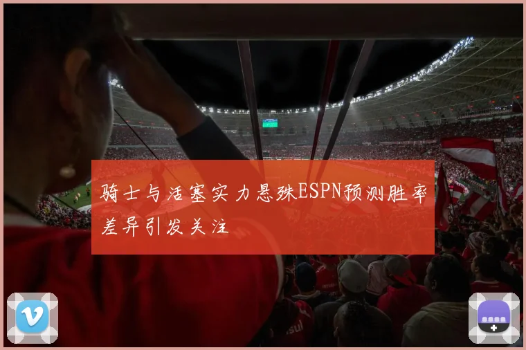 骑士与活塞实力悬殊ESPN预测胜率差异引发关注
