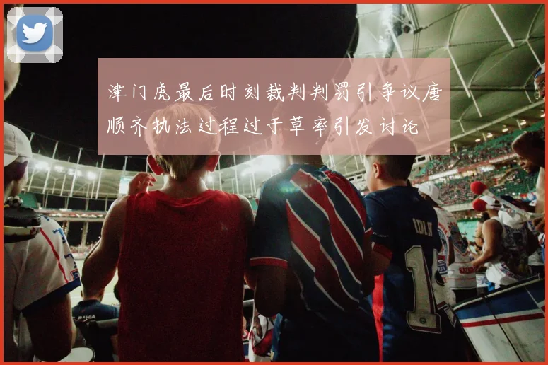 津门虎最后时刻裁判判罚引争议唐顺齐执法过程过于草率引发讨论