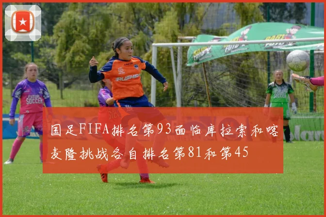国足FIFA排名第93面临库拉索和喀麦隆挑战各自排名第81和第45