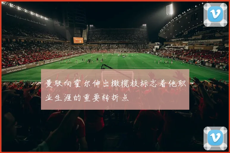曼联向霍尔伸出橄榄枝标志着他职业生涯的重要转折点